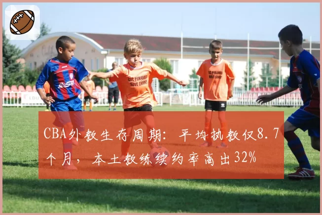 CBA外教生存周期：平均执教仅8.7个月，本土教练续约率高出32%
