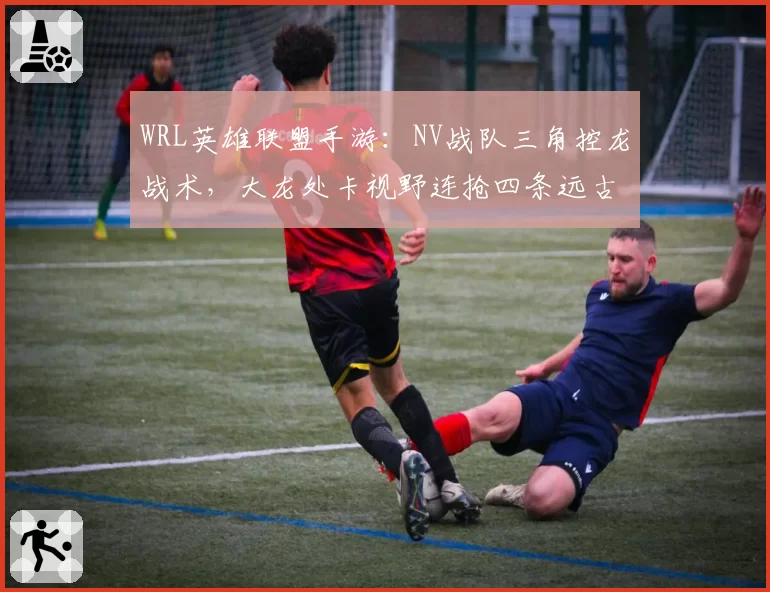 WRL英雄联盟手游：NV战队三角控龙战术，大龙处卡视野连抢四条远古龙