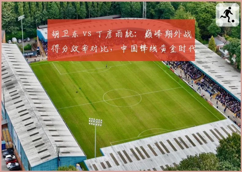 胡卫东 vs 丁彦雨航：巅峰期外战得分效率对比，中国锋线黄金时代谁更强？