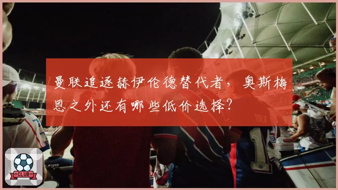 曼联追逐赫伊伦德替代者,奥斯梅恩之外还有哪些低价选择?
