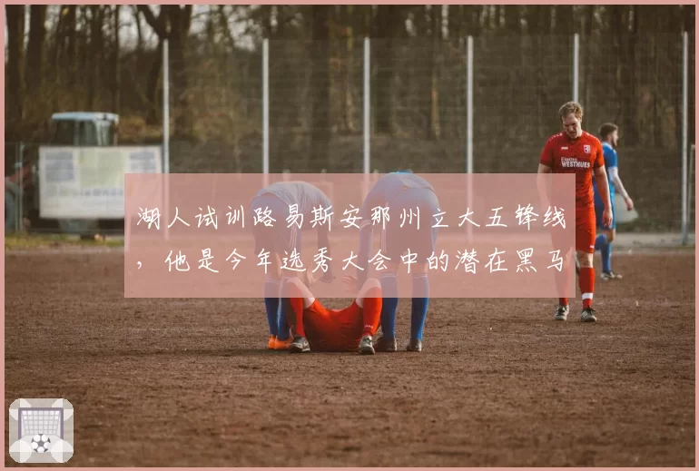 湖人试训路易斯安那州立大五锋线，他是今年选秀大会中的潜在黑马