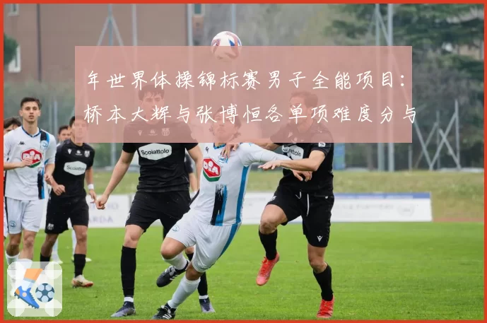 年世界体操锦标赛男子全能项目:桥本大辉与张博恒各单项难度分与完成分展望