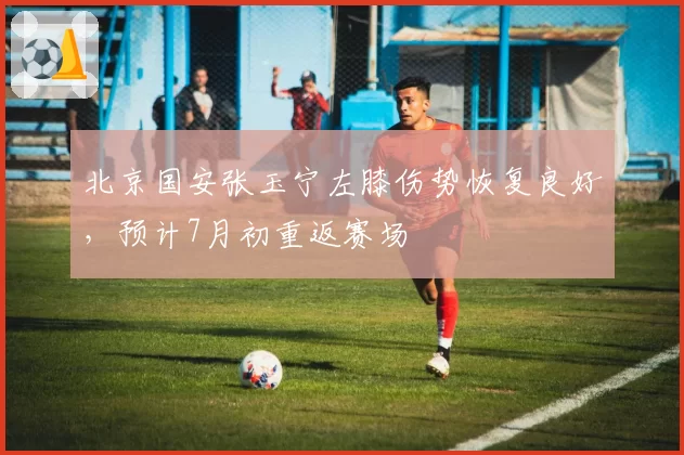 北京国安张玉宁左膝伤势恢复良好，预计7月初重返赛场