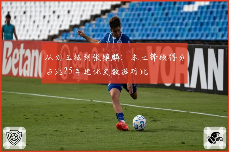 从刘玉栋到张镇麟：本土锋线得分占比25年进化史数据对比