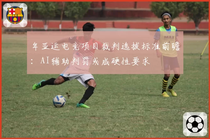 年亚运电竞项目裁判选拔标准前瞻：AI辅助判罚或成硬性要求