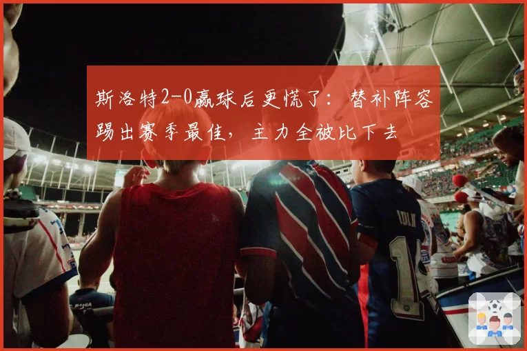 斯洛特2-0赢球后更慌了:替补阵容踢出赛季最佳,主力全被比下去