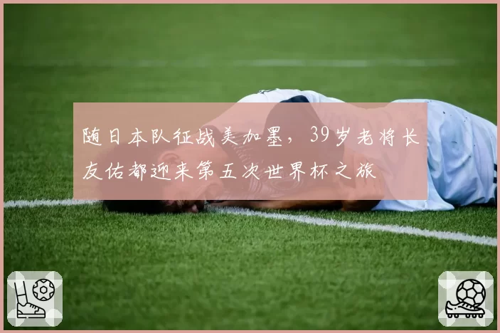 随日本队征战美加墨,39岁老将长友佑都迎来第五次世界杯之旅