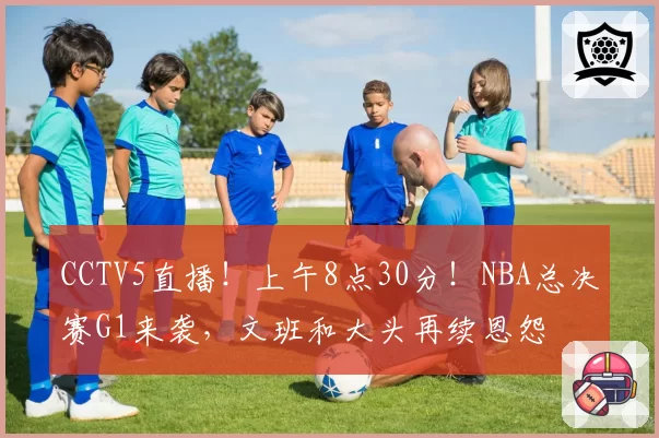 CCTV5直播!上午8点30分!NBA总决赛G1来袭,文班和大头再续恩怨