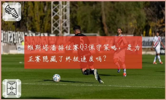 维斯塔潘排位赛Q3保守策略,是为正赛隐藏了终极速度吗?