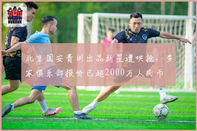 北京国安青训出品新星遭哄抢,多家俱乐部报价已超2000万人民币