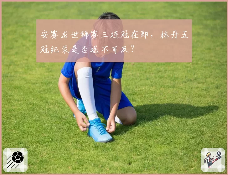 安赛龙世锦赛三连冠在即,林丹五冠纪录是否遥不可及?