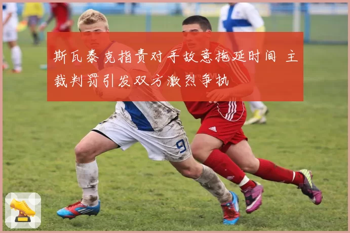 斯瓦泰克指责对手故意拖延时间 主裁判罚引发双方激烈争执
