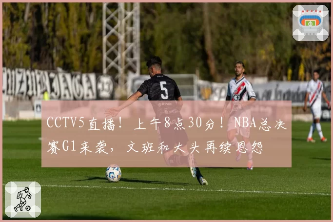 CCTV5直播!上午8点30分!NBA总决赛G1来袭,文班和大头再续恩怨
