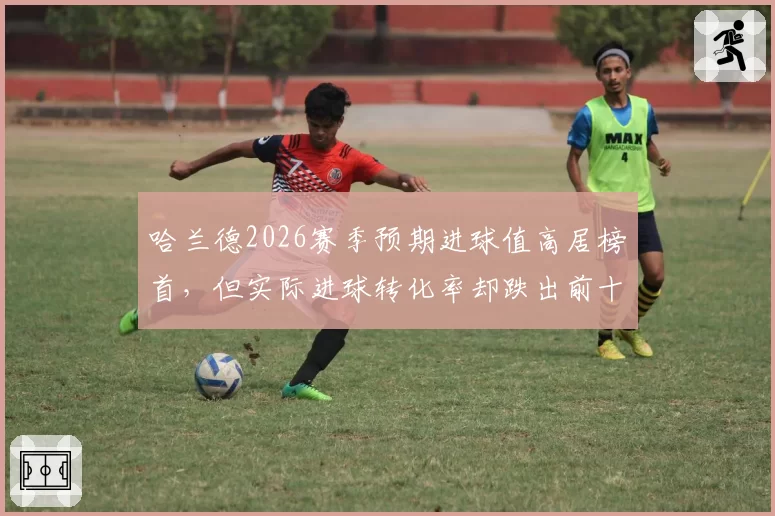 哈兰德2026赛季预期进球值高居榜首，但实际进球转化率却跌出前十？