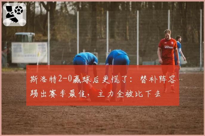 斯洛特2-0赢球后更慌了:替补阵容踢出赛季最佳,主力全被比下去