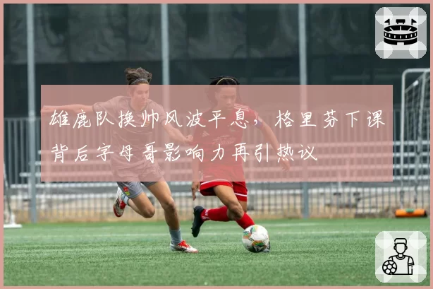 雄鹿队换帅风波平息,格里芬下课背后字母哥影响力再引热议