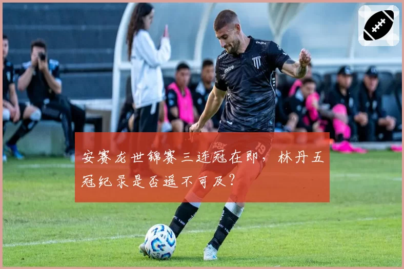 安赛龙世锦赛三连冠在即,林丹五冠纪录是否遥不可及?
