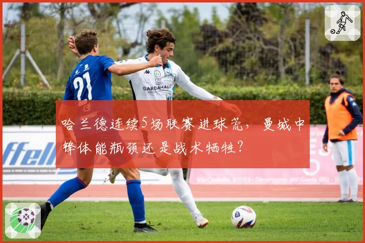 哈兰德连续5场联赛进球荒，曼城中锋体能瓶颈还是战术牺牲？