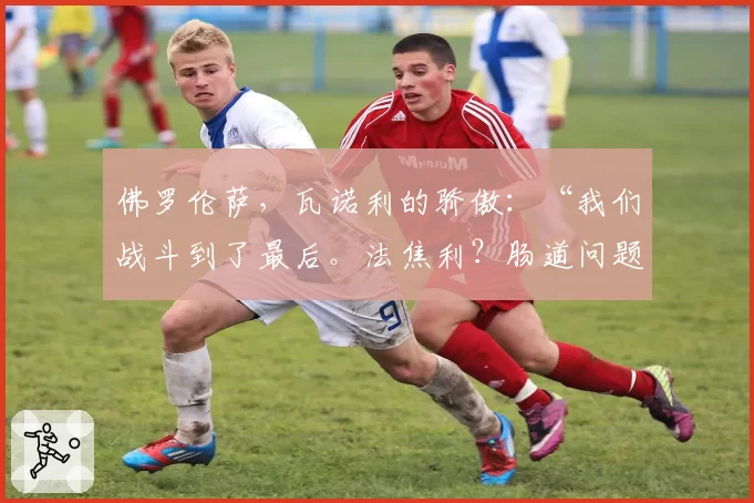 佛罗伦萨，瓦诺利的骄傲：“我们战斗到了最后。法焦利？肠道问题”
