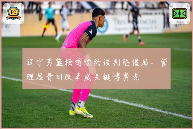 辽宁男篮杨鸣续约谈判陷僵局,管理层青训改革成关键博弈点