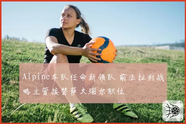 Alpine车队任命新领队 前法拉利战略主管接替萨夫瑙尔职位