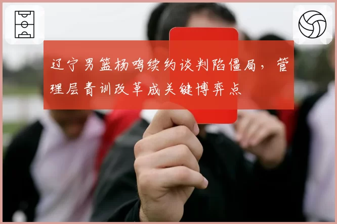 辽宁男篮杨鸣续约谈判陷僵局,管理层青训改革成关键博弈点