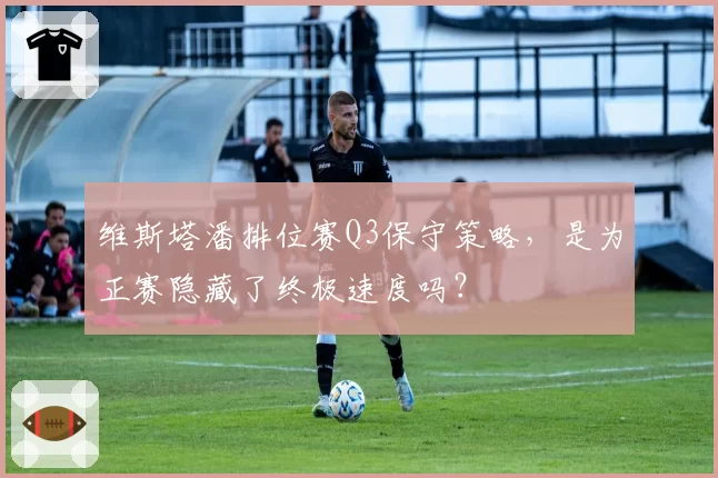 维斯塔潘排位赛Q3保守策略,是为正赛隐藏了终极速度吗?