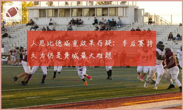 人恩比德减重效果存疑:季后赛持久力仍是费城最大难题
