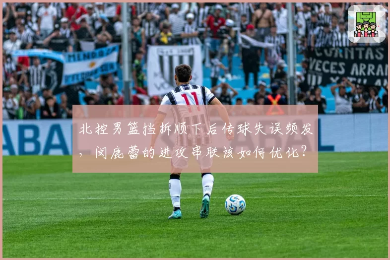 北控男篮挡拆顺下后传球失误频发，闵鹿蕾的进攻串联该如何优化？