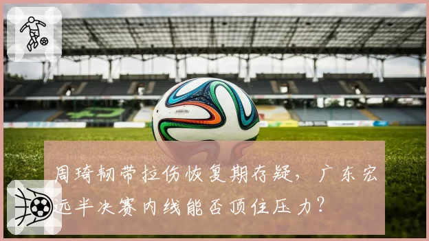 周琦韧带拉伤恢复期存疑,广东宏远半决赛内线能否顶住压力?