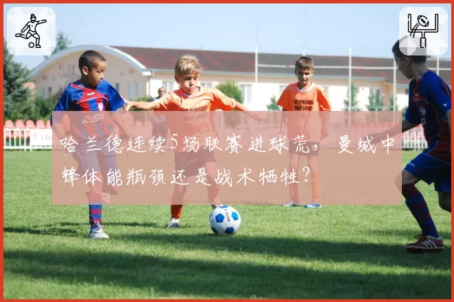 哈兰德连续5场联赛进球荒，曼城中锋体能瓶颈还是战术牺牲？