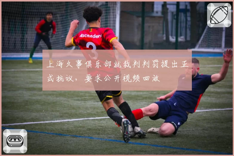 上海久事俱乐部就裁判判罚提出正式抗议,要求公开视频回放