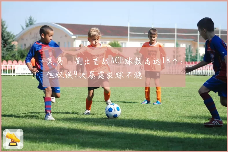 吴易昺复出首战ACE球数高达18个,但双误9次暴露发球不稳