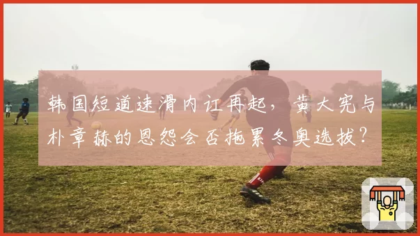 韩国短道速滑内讧再起,黄大宪与朴章赫的恩怨会否拖累冬奥选拔?