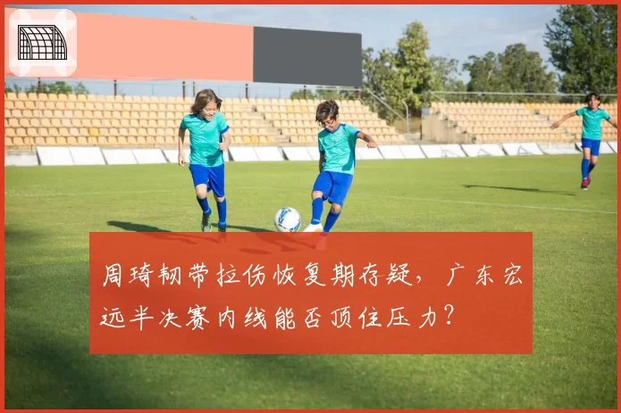 周琦韧带拉伤恢复期存疑,广东宏远半决赛内线能否顶住压力?