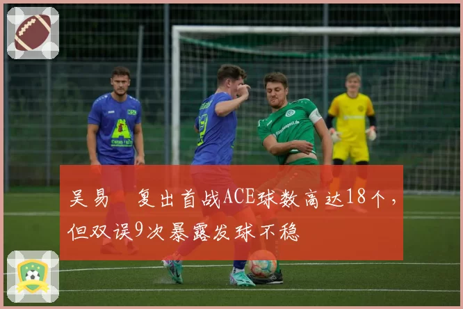 吴易昺复出首战ACE球数高达18个,但双误9次暴露发球不稳