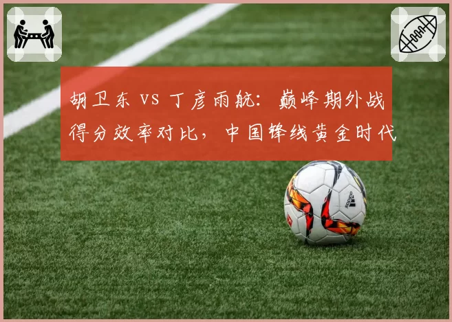 胡卫东 vs 丁彦雨航:巅峰期外战得分效率对比,中国锋线黄金时代谁更强?