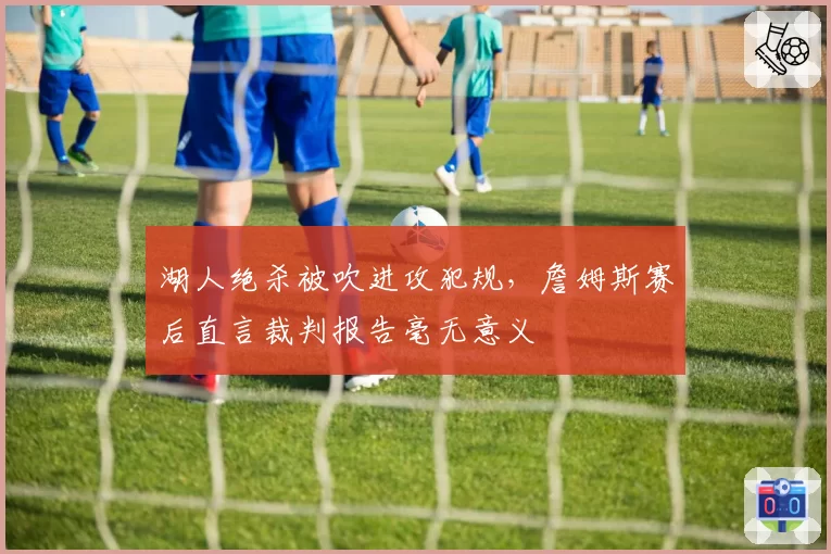 湖人绝杀被吹进攻犯规，詹姆斯赛后直言裁判报告毫无意义