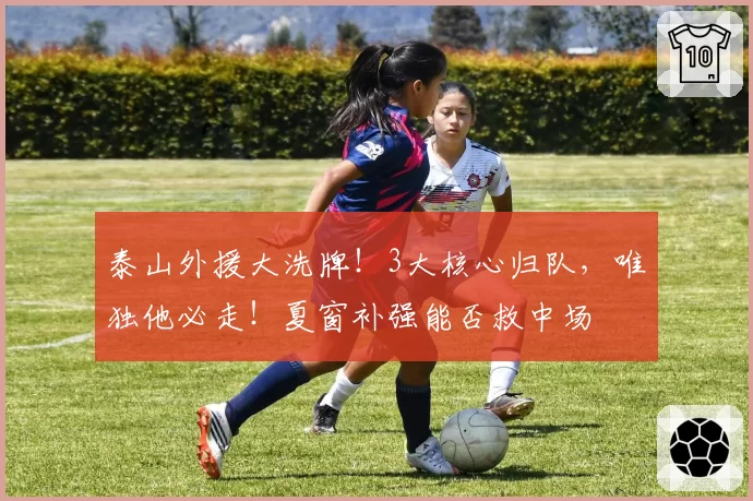 泰山外援大洗牌！3大核心归队，唯独他必走！夏窗补强能否救中场