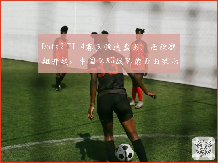 Dota2 TI14赛区预选盘点:西欧群雄并起,中国区XG战队能否打破七年魔咒