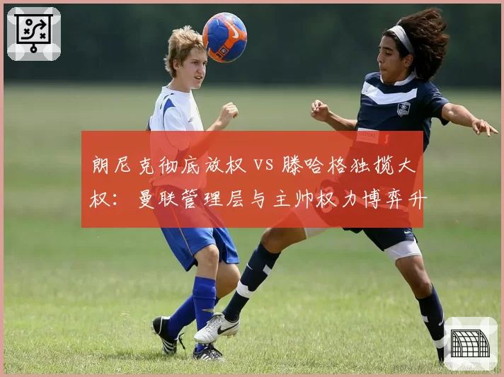 朗尼克彻底放权 vs 滕哈格独揽大权：曼联管理层与主帅权力博弈升级